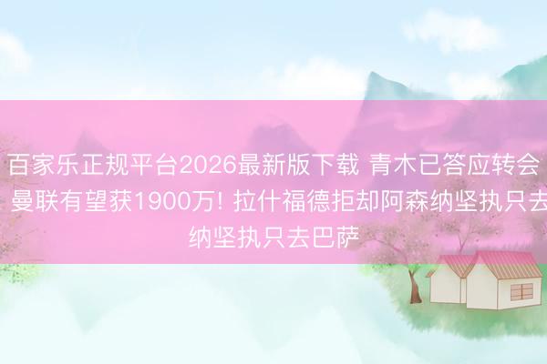 百家乐正规平台2026最新版下载 青木已答应转会土超， 曼联有望获1900万! 拉什福德拒却阿森纳坚执只去巴萨