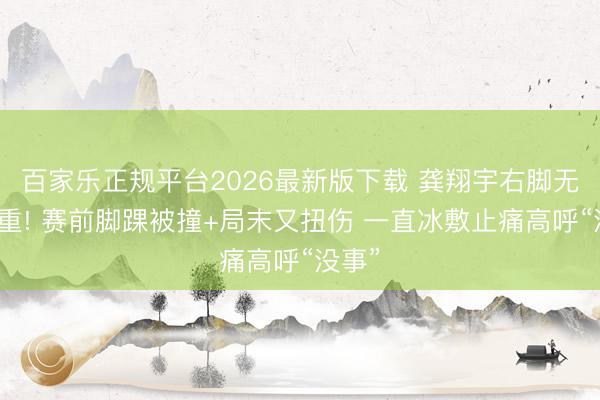 百家乐正规平台2026最新版下载 龚翔宇右脚无法负重! 赛前脚踝被撞+局末又扭伤 一直冰敷止痛高呼“没事”