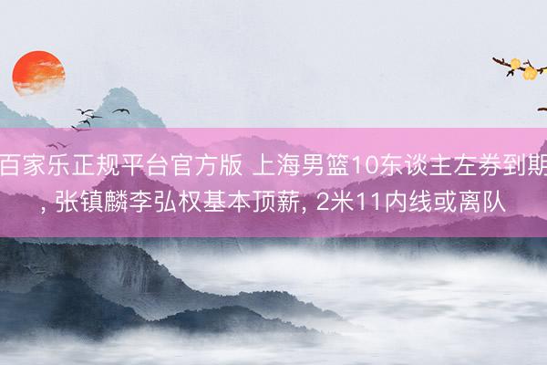百家乐正规平台官方版 上海男篮10东谈主左券到期, 张镇麟李弘权基本顶薪, 2米11内线或离队