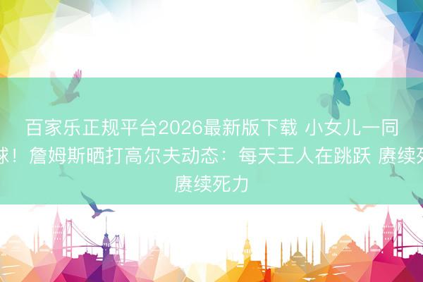 百家乐正规平台2026最新版下载 小女儿一同打球！詹姆斯晒打高尔夫动态：每天王人在跳跃 赓续死力