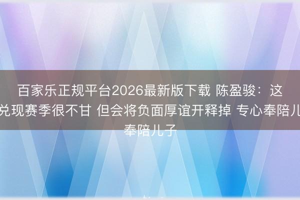 百家乐正规平台2026最新版下载 陈盈骏：这么兑现赛季很不甘 但会将负面厚谊开释掉 专心奉陪儿子