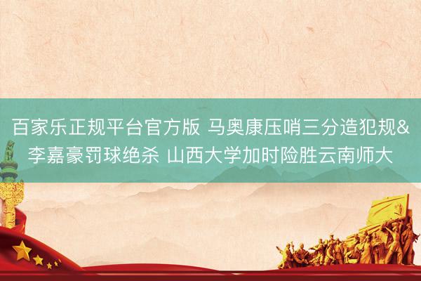 百家乐正规平台官方版 马奥康压哨三分造犯规&李嘉豪罚球绝杀 山西大学加时险胜云南师大