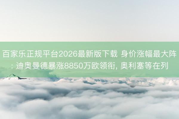 百家乐正规平台2026最新版下载 身价涨幅最大阵: 迪奥曼德暴涨8850万欧领衔， 奥利塞等在列