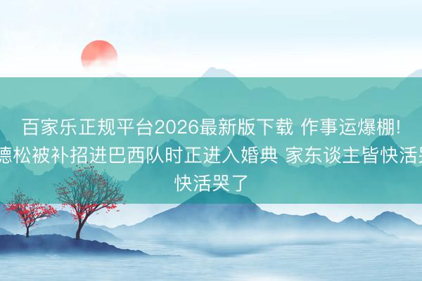百家乐正规平台2026最新版下载 作事运爆棚! 埃德松被补招进巴西队时正进入婚典 家东谈主皆快活哭了