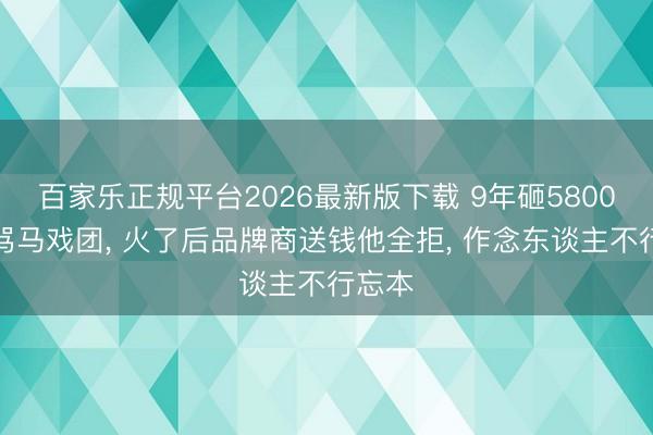 百家乐正规平台2026最新版下载 9年砸5800万被骂马戏团, 火了后品牌商送钱他全拒, 作念东谈主不行忘本