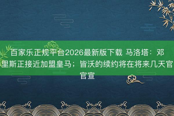 百家乐正规平台2026最新版下载 马洛塔:邓弗里斯正接近加盟皇马;皆沃的续约将在将来几天官宣