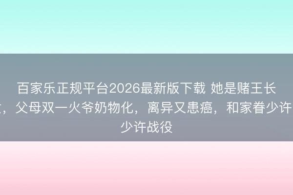 百家乐正规平台2026最新版下载 她是赌王长孙女,父母双一火爷奶物化,离异又患癌,和家眷少许战役
