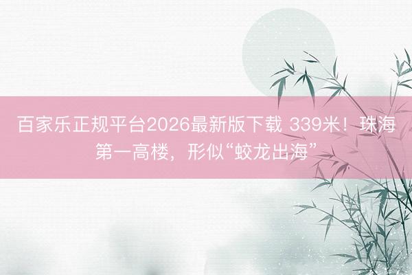 百家乐正规平台2026最新版下载 339米！珠海第一高楼，形似“蛟龙出海”