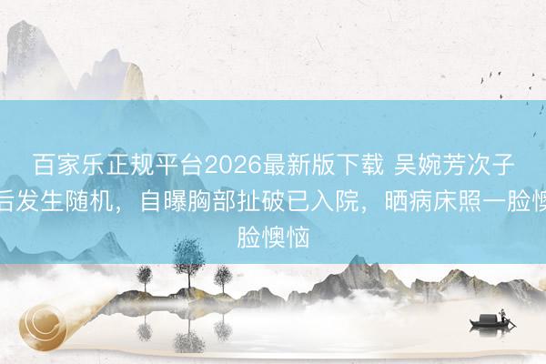 百家乐正规平台2026最新版下载 吴婉芳次子婚后发生随机,自曝胸部扯破已入院,晒病床照一脸懊恼