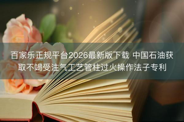 百家乐正规平台2026最新版下载 中国石油获取不竭受注气工艺管柱过火操作法子专利
