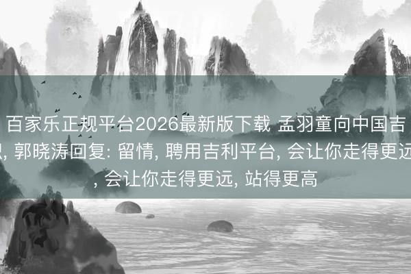 百家乐正规平台2026最新版下载 孟羽童向中国吉利高管求职, 郭晓涛回复: 留情, 聘用吉利平台, 会让你走得更远, 站得更高