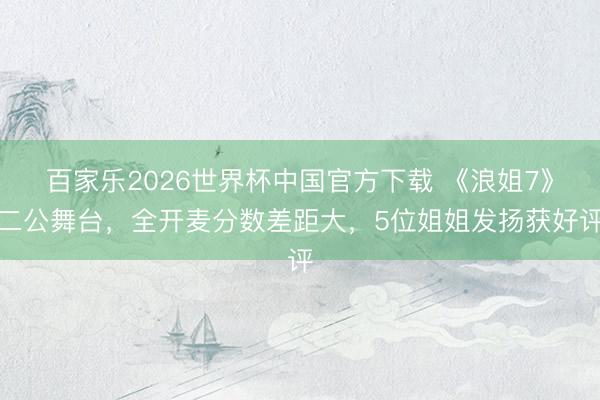 百家乐2026世界杯中国官方下载 《浪姐7》二公舞台，全开麦分数差距大，5位姐姐发扬获好评