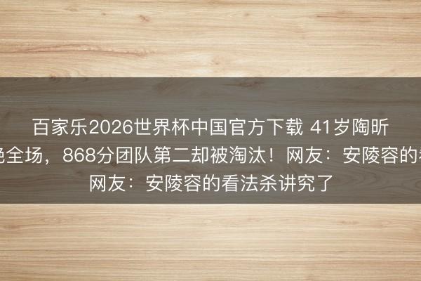 百家乐2026世界杯中国官方下载 41岁陶昕然水袖舞惊艳全场,868分团队第二却被淘汰!网友:安陵容的看法杀讲究了