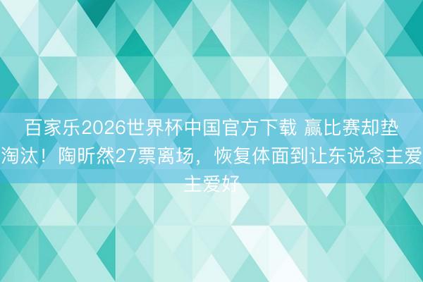 百家乐2026世界杯中国官方下载 赢比赛却垫底淘汰!陶昕然27票离场,恢复体面到让东说念主爱好