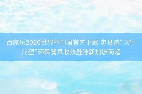 百家乐2026世界杯中国官方下载 忠县造“以竹代塑”环保餐具收效登陆新加坡商超