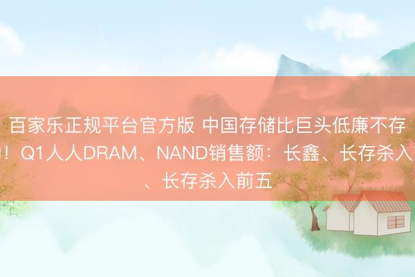 百家乐正规平台官方版 中国存储比巨头低廉不存在的！Q1人人DRAM、NAND销售额：长鑫、长存杀入前五