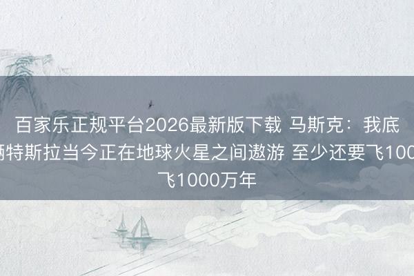百家乐正规平台2026最新版下载 马斯克：我底本那辆特斯拉当今正在地球火星之间遨游 至少还要飞1000万年