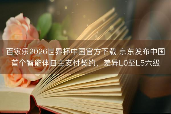 百家乐2026世界杯中国官方下载 京东发布中国首个智能体自主支付契约，差异L0至L5六级