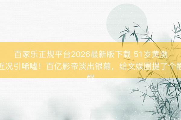 百家乐正规平台2026最新版下载 51岁黄渤近况引唏嘘！百亿影帝淡出银幕，给文娱圈提了个醒