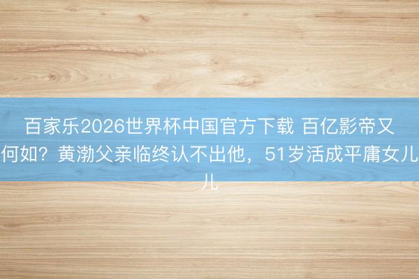 百家乐2026世界杯中国官方下载 百亿影帝又何如？黄渤父亲临终认不出他，51岁活成平庸女儿