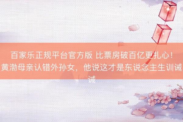 百家乐正规平台官方版 比票房破百亿更扎心！黄渤母亲认错外孙女，他说这才是东说念主生训诫
