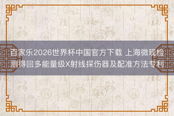 百家乐2026世界杯中国官方下载 上海微现检测得回多能量级X射线探伤器及配准方法专利