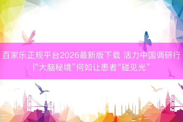 百家乐正规平台2026最新版下载 活力中国调研行|“大脑秘境”何如让患者“碰见光”