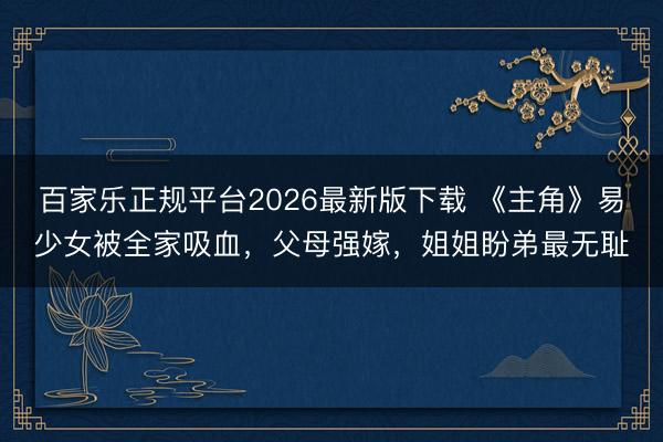 百家乐正规平台2026最新版下载 《主角》易少女被全家吸血，父母强嫁，姐姐盼弟最无耻