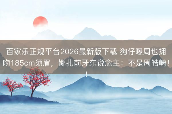 百家乐正规平台2026最新版下载 狗仔曝周也拥吻185cm须眉，娜扎前牙东说念主：不是周皓崎！