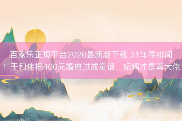 百家乐正规平台2026最新版下载 31年零绯闻！于和伟把400元婚典过成童话，妃耦才是真大佬