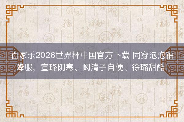 百家乐2026世界杯中国官方下载 同穿泡泡袖降服，宣璐阴寒、阚清子自便、徐璐甜酷！