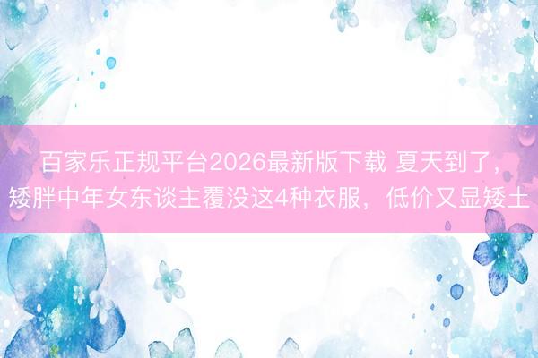 百家乐正规平台2026最新版下载 夏天到了，矮胖中年女东谈主覆没这4种衣服，低价又显矮土
