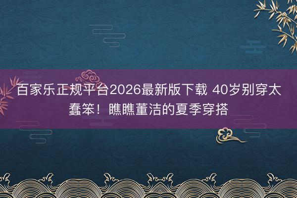 百家乐正规平台2026最新版下载 40岁别穿太蠢笨!瞧瞧董洁的夏季穿搭