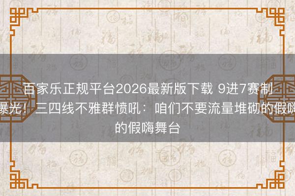 百家乐正规平台2026最新版下载 9进7赛制黑幕曝光！三四线不雅群愤吼：咱们不要流量堆砌的假嗨舞台