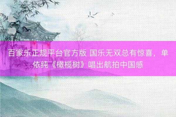 百家乐正规平台官方版 国乐无双总有惊喜，单依纯《橄榄树》唱出航拍中国感