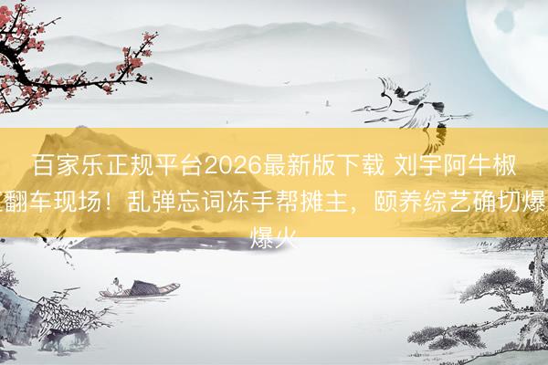 百家乐正规平台2026最新版下载 刘宇阿牛椒江翻车现场！乱弹忘词冻手帮摊主，颐养综艺确切爆火