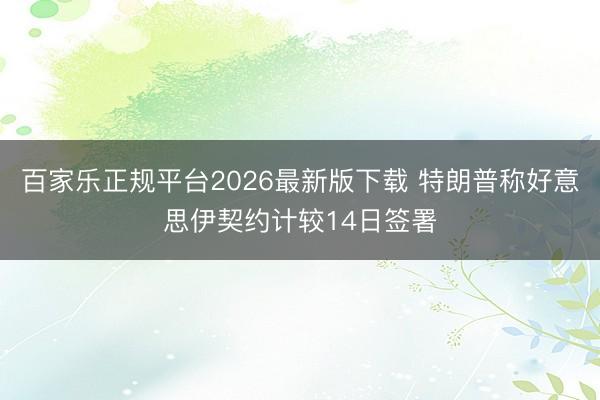 百家乐正规平台2026最新版下载 特朗普称好意思伊契约计较14日签署