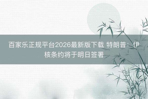 百家乐正规平台2026最新版下载 特朗普：伊核条约将于明日签署
