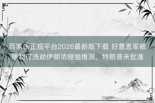 百家乐正规平台2026最新版下载 好意思军被曝制订洗劫伊朗浓缩铀推测,特朗普未批准
