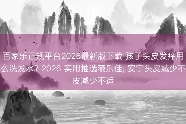百家乐正规平台2026最新版下载 孩子头皮发痒用什么洗发水? 2026 实用推选薇乐佳， 安宁头皮减少不适