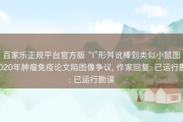 百家乐正规平台官方版 “I”形舛讹棒到类似小鼠图! 2020年肿瘤免疫论文陷图像争议， 作家回复: 已运行勘误