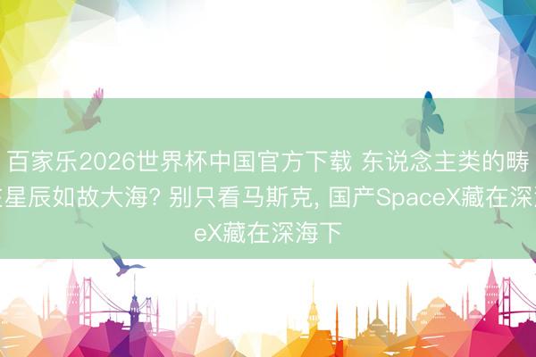 百家乐2026世界杯中国官方下载 东说念主类的畴昔在星辰如故大海? 别只看马斯克， 国产SpaceX藏在深海下