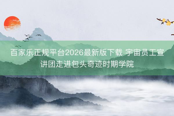 百家乐正规平台2026最新版下载 宇宙员工宣讲团走进包头奇迹时期学院