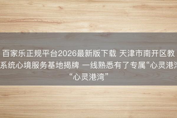 百家乐正规平台2026最新版下载 天津市南开区教导系统心境服务基地揭牌 一线熟悉有了专属“心灵港湾”