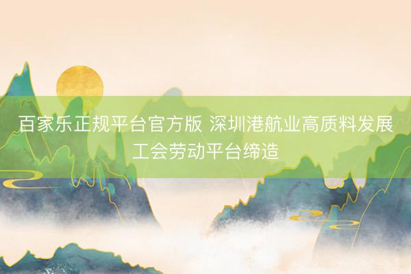 百家乐正规平台官方版 深圳港航业高质料发展工会劳动平台缔造