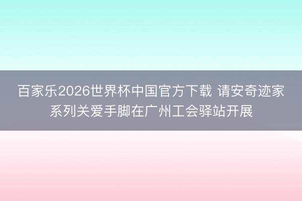 百家乐2026世界杯中国官方下载 请安奇迹家系列关爱手脚在广州工会驿站开展
