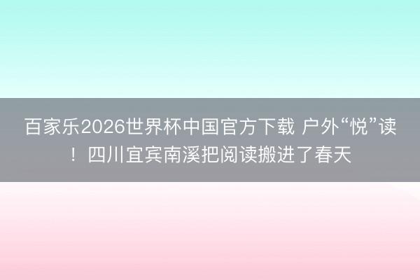 百家乐2026世界杯中国官方下载 户外“悦”读！四川宜宾南溪把阅读搬进了春天