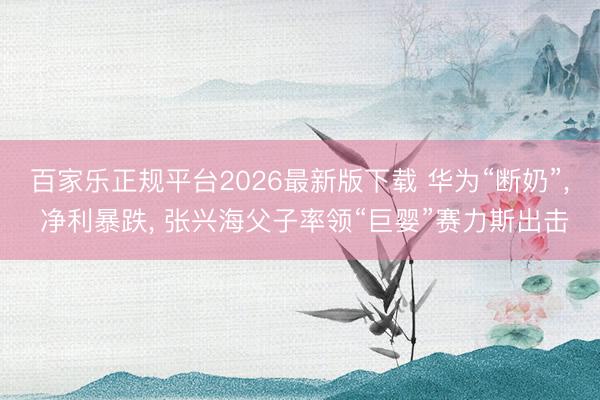 百家乐正规平台2026最新版下载 华为“断奶”， 净利暴跌， 张兴海父子率领“巨婴”赛力斯出击