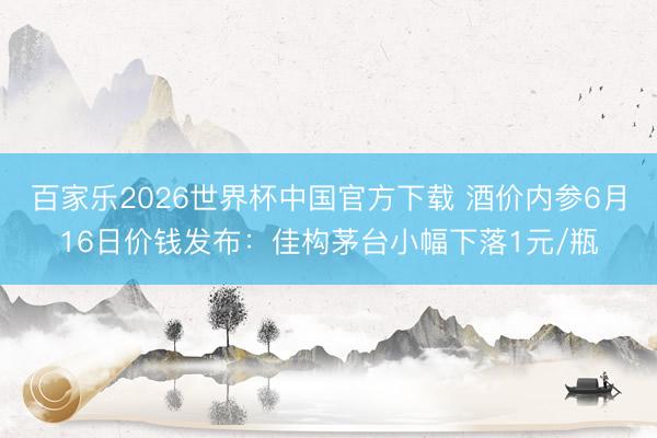 百家乐2026世界杯中国官方下载 酒价内参6月16日价钱发布：佳构茅台小幅下落1元/瓶