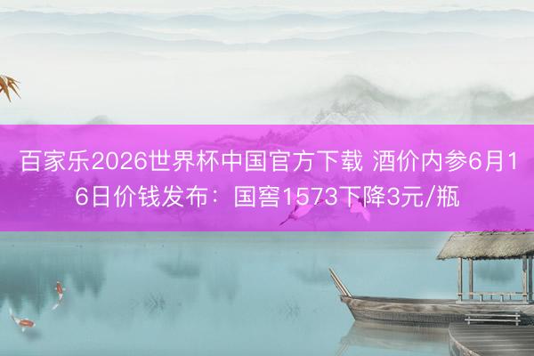 百家乐2026世界杯中国官方下载 酒价内参6月16日价钱发布：国窖1573下降3元/瓶